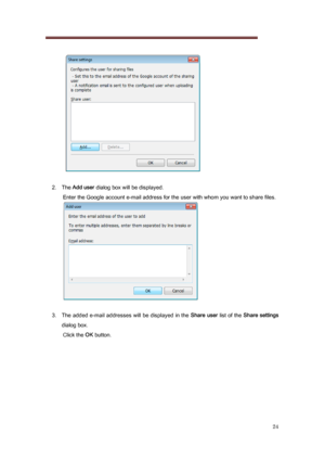 Page 24 
24 
   
 
2.  The  Add user  dialog box will be displayed. 
Enter the Google account e-mail address for the user with whom  you want to share files. 
 
 
3.   The added e-mail addresses will  be displayed in the  Share user list of the Share settings  
dialog box.  Click the OK  button. 
 