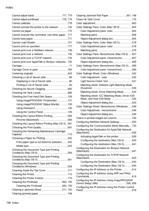 Page 802
Index
788  Index

Cannot adjust band. .......................................777, 779
Cannot adjust printhead. ................................778, 779
Cannot calibrate.  ....................................................778
Cannot connect the printer to the network  .............732
Cannot cut paper. ...................................................772
Cannot execute this command. Use other paper.  ..777
Cannot feed paper. .................................................771
Cannot Load Sheets...