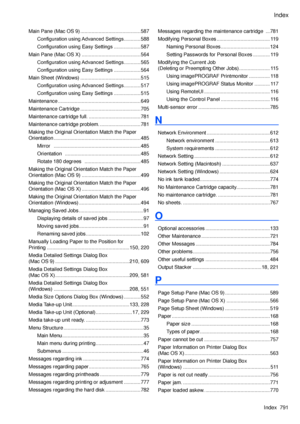 Page 805
Index
Index  791

Main Pane (Mac OS 9) ...........................................587
Configuration using Advanced Settings ............588
Configuration using Easy Settings  ...................587
Main Pane (Mac OS X)  ..........................................564
Configuration using Advanced Settings ............565
Configuration using Easy Settings  ...................564
Main Sheet (Windows) ...........................................515
Configuration using Advanced Settings ............517...