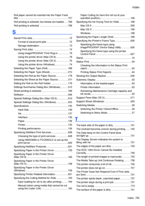 Page 809
Index
Index  795

Roll paper cannot be inserted into the Paper Feed 
Slot ........................................................................\
.757
Roll printing is selected, but sheets are loaded. .....768
Roll printing is selected.  .........................................768
S
Saved Print Jobs ......................................................72
Format of saved print jobs ..................................72
Storage destination  ............................................73
Saving Print...