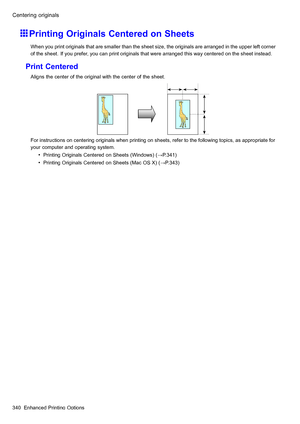 Page 354
 &HQWHULQJRULJLQDOV
 3ULQWLQJ2ULJLQDOV&HQWHUHGRQ6KHHWV
 :KHQ\RXSULQWRULJLQDOVWKDWDUHVPDOOHUWKDQWKHVKHHWVL]HWKHRULJLQDOVDUHDUUDQJHGLQWKHXSSHUOHIWFRUQHU
RIWKHVKHHW,I\RXSUHIHU\RXFDQSULQWRULJLQDOVWKDWZHUHDUUDQJHGWKLVZD\FHQWHUHGRQWKHVKHHWLQVWHDG
 3ULQW&HQWHUHG
 $OLJQVWKHFHQWHURIWKHRULJLQDOZLWKWKHFHQWHURIWKHVKHHW
 )RULQVWUXFWLRQVRQFHQWHULQJRULJLQDOVZKHQSULQWLQJRQVKHHWVUHIHUWRWKHIROORZLQJWRSLFVDVDSSURSULDWHIRU
\RXUFRPSXWHUDQGRSHUDWLQJV\VWHP
 