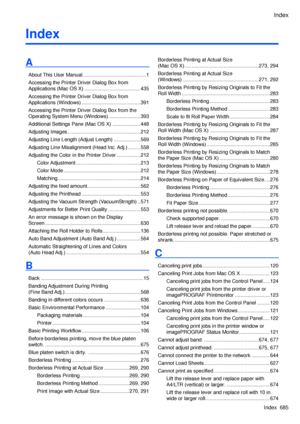 Page 699
Index
Index  685
Index
A
About This User Manual .............................................1
Accessing the Printer Driver Dialog Box from 
Applications (Mac OS X)  ........................................435
Accessing the Printer Driver Dialog Box from 
Applications (Windows) ..........................................391
Accessing the Printer Driver Dialog Box from the 
Operating System Menu (Windows) .......................393
Additional Settings Pane (Mac OS X)  ....................448
Adjusting...