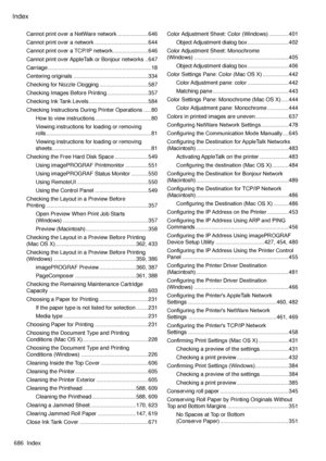 Page 700
Index
686  Index

Cannot print over a NetWare network ....................646
Cannot print over a network  ...................................644
Cannot print over a TCP/IP network .......................646
Cannot print over AppleTalk or Bonjour networks  ..647
Carriage ....................................................................18
Centering originals  .................................................334
Checking for Nozzle Clogging ................................587
Checking Images Before...