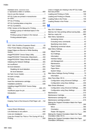 Page 702
Index
688  Index

Hardware error. xxxxxxxx-xxxx  
(x represents a letter or number) ............................683
How to use this manual  ..............................................1
HP-GL/2 jobs are printed in monochrome  
(or color).  ................................................................650
HP-GL/2 Printing  ....................................................201
HP-GL/2 printing takes a long time.  .......................650
HP-GL/2 problems...