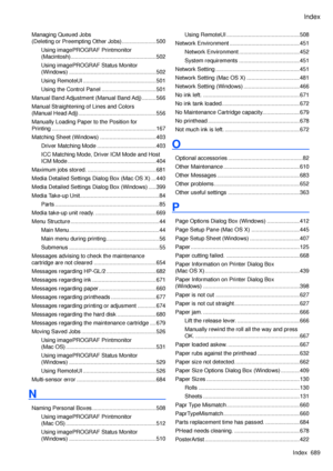 Page 703
Index
Index  689

Managing Queued Jobs  
(Deleting or Preempting Other Jobs) ......................500
Using imagePROGRAF Printmonitor  
(Macintosh) .......................................................502
Using imagePROGRAF Status Monitor  
(Windows)  ........................................................502
Using RemoteUI ...............................................501
Using the Control Panel  ...................................501
Manual Band Adjustment (Manual Band Adj) .........566
Manual...