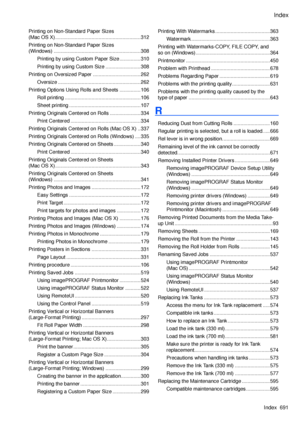 Page 705
Index
Index  691

Printing on Non-Standard Paper Sizes  
(Mac OS X) .............................................................312
Printing on Non-Standard Paper Sizes  
(Windows)  ..............................................................308
Printing by using Custom Paper Size ...............310
Printing by using Custom Size  .........................308
Printing on Oversized Paper  ..................................262
Oversize ...........................................................262...