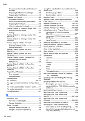 Page 706
Index
692  Index

Precautions when handling the Maintenance 
Cartridge ...........................................................595
Replacing the Maintenance Cartridge  ..............596
Replacing the Shaft Cleaner  ............................600
Replacing the Printhead .........................................589
Compatible printheads  .....................................589
Precautions when handling the Printhead ........589
Replacing the Printhead  ...................................590
When to...