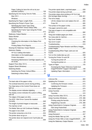 Page 707
Index
Index  693

Paper Cutting (to have the roll cut at your 
specified position) .............................................158
Specifying the Ink Drying Time for Rolls  .................153
Mac OS X  .........................................................154
Windows ...........................................................153
Specifying the Paper Length (Roll) .........................135
Specifying the Printer's Frame Type .......................471
Specifying the Frame Type Using...