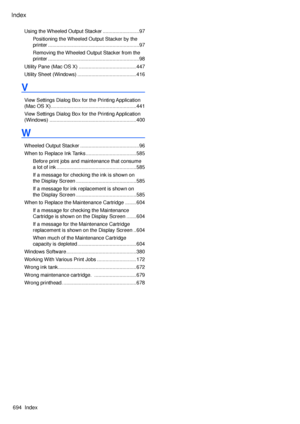 Page 708
Index
694  Index
Using the Wheeled Output Stacker ..........................97
Positioning the Wheeled Output Stacker by the 
printer  .................................................................97
Removing the Wheeled Output Stacker from the 
printer .................................................................98
Utility Pane (Mac OS X)  .........................................447
Utility Sheet (Windows) ..........................................416
V
View Settings Dialog Box for the Printing...