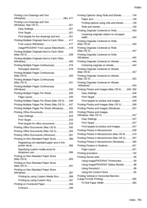 Page 809
Index
Index  795

Printing Line Drawings and Text  
(Windows) ......................................................284, 477
Printing Line Drawings and Text  
(Windows, Mac OS X) ............................................251
Easy Settings  ...................................................251
Print Target .......................................................251
Print targets for line drawings and text .............251
Printing Multiple Originals Next to Each Other  .......417
Free Layout (Windows)...