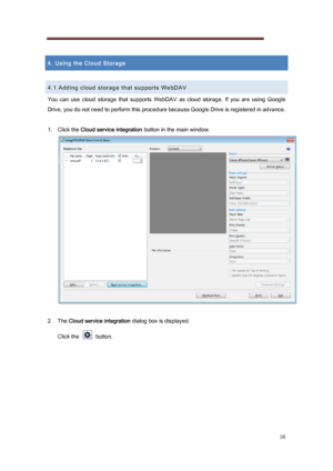 Page 16 
16 
 
4. Using the Cloud Storage 
 
4.1 Adding cloud storage that supports WebDAV 
You  can  use  cloud  storage  that  supports  WebDAV  as  cloud  storage .  If  you  are  using  Google 
Drive, you do not need to perform this procedure because Google  Drive is registered in advance. 
 
1.   Click the Cloud service integration  button in the main window. 
 
 
2.   The  Cloud service integration  dialog box is displayed. 
Click the    button. 
 