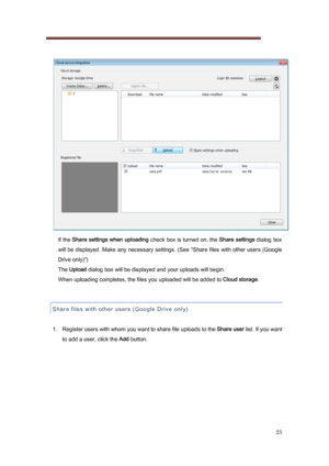 Page 23 
23 
   
    If the  Share settings when uploading  check box is turned on, the Share settings dialog box 
will be  displayed. Make  any necessary settings. (See  "Share fil es with  other users (Google 
Drive only)")   
  The  Upload  dialog box will be displayed and your uploads will begin. 
    When uploading completes, the files you uploaded will be adde d to Cloud storage.   
 
Share files with other users ( Google Dr
 ive only) 
 
1.  Register users with whom you want to share file uploads...