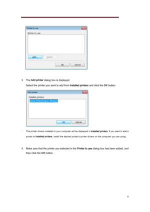 Page 8 
8 
   
 
3.   The  Add printer  dialog box is displayed.   
Select the printer you want to add from  Installed printers and click the OK button.
 
-  
The printer drivers installed in your computer will be displaye d in Installed printers . If you want to add a 
printer to  Installed printers , install the desired printer's printer drivers on the computer  you are using. 
 
4.  Make sure that the printer you selected in the Printer to use  dialog box has been added, and 
then click the  OK button. 
 