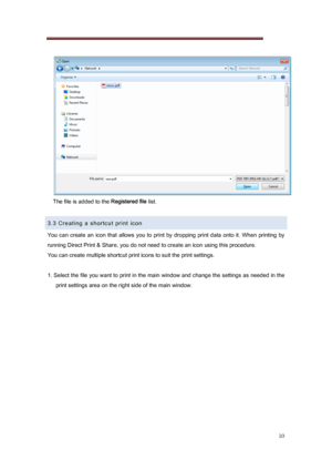 Page 10 
10 
   
The file is added to the  Registered file list. 
 
3.3 Creating a shortcut print icon 
You  can  create  an  icon  that  allows  you  to  print  by  dropping  pri nt  data  onto  it.  When  printing  by 
running Direct Print & Share, you do not need to create an icon  using this procedure. 
You can create multiple shortcut print icons to suit the print  settings. 
 
1. Select the file you want to print in the main window and cha nge the settings as needed in the 
print settings area on the...