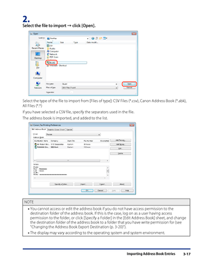 Page 41
Importing Address Book Entries3-17

2. 
Select the file to import → click [Open].
Select the type of the file to import from [Files of type]: CSV Files (*.csv), Canon Address Book (*.abk), 
All Files (*.*)
If you have selected a CSV file, specify the separators used in the file.
The address book is imported, and added to the list.
NOTE
You cannot access or edit the address book if you do not have access permission to the 
destination folder of the address book. If this is the case, log on as a user...