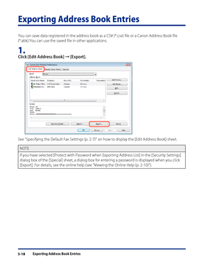 Page 42
Exporting Address Book Entries3-18

Exporting Address Book Entries
You can save data registered in the address book as a CSV (*.csv) file or a Canon Address Book file 
(*.abk).You can use the saved file in other applications.
1. 
Click [Edit Address Book] → [Export].
See "Specifying the Default Fax Settings (p. 2-7)" on how to display the [Edit Address Book] sheet.
NOTE
If you have selected [Protect with Password when Exporting Address List] in the [Security Settings] 
dialog box of the...