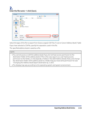 Page 43
Exporting Address Book Entries3-19

2. 
Enter the file name → click [Save].
Select the type of the file to export from [Save as type]: CSV Files (*.csv) or Canon Address Book (*.abk)
If you have selected a CSV file, specify the separators used in the file.
The specified address book is saved as a file.
NOTE
You cannot access or edit the address book if you do not have access permission to the 
destination folder of the address book. If this is the case, log on as a user  having access 
permission to the...