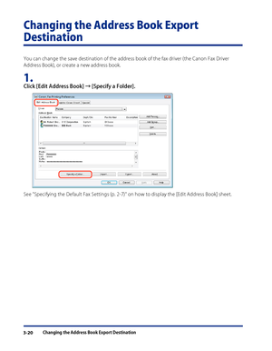 Page 44
Changing the Address Book Export Destination3-20

Changing the Address Book Export 
Destination
You can change the save destination of the address book of the fax driver (the Canon Fax Driver 
Address Book), or create a new address book.
1. 
Click [Edit Address Book] → [Specify a Folder].
See "Specifying the Default Fax Settings (p. 2-7)" on how to display the [Edit Address Book] sheet.
 