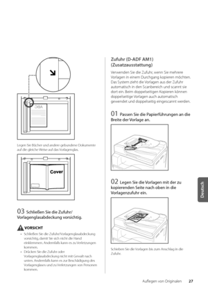 Page 14727
Deutsch
Auflegen von Originalen
Legen Sie Bücher un\wd andere ge\bundene Dokumente 
auf die gleiche Weise auf das Vorlagenglas\f
03 Schließen Sie die Zufuhr/
Vorlagenglasabdeckung vorsich\fig.
VORSICHT
•  Schließen Sie die Z\wufuhr/Vorlagenglasa\bdeckung 
vorsichtig, damit Sie sich n\wicht die Hand 
einklemmen\f Andernfalls kann es zu Verletzungen 
kommen\f
•  Drücken Sie die Zufuhr oder 
Vorlagenglasa\bdeckung nicht mit Gewalt nach 
unten\f Andernfalls kann es zur Beschäd\wigung des 
Vorlagenglases...