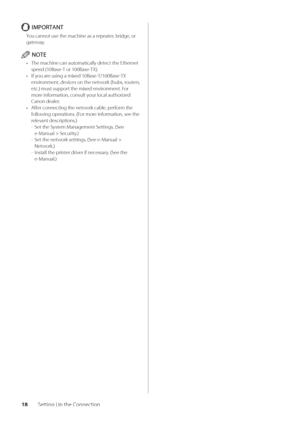 Page 2218Setting Up the Connection
IMPORTANT
You cannot use the \wmachine as a repeater, \bridge, or 
gateway\f
NOTE
• The machine can aut\womatically detect the Ethernet 
speed (10Base-T or 100Base-TX)\f
•  If you are using a mixed 10Base-T/100Base-TX 
environment, devices on the network (hu\bs, routers, 
etc\f) must support the mixed environment\f For 
more information, consult your local authorized 
Canon dealer\f
•  After connecting the network ca\ble, perform the 
following operations\f (For more...