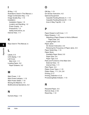 Page 116Index5-6
Appendix
5
I
ID Key, 1-12
Illustrations Used in This Manual, x
Image Combination Key, 1-13
Image Quality Key, 1-13
Installation
Installation Space, 1-5
Location and Handling, 1-2
Power Supply, 1-4
Precautions, 1-2
Safety Instructions, xx
Internal View, 1-11
K
Keys Used in This Manual, ix
L
Labels, 5-3
LCD display, 1-12
Left Cover
Main Unit, 1-11
Loading Paper, 3-2
Paper Drawers, 3-2
M
Main Power, 1-15
Main Power Indicator, 1-13
Main Power Switch, 1-10
Moving the Machine, 1-6
Multifunctional...