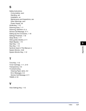 Page 117Index5-7
Appendix
5
S
Safety Instructions
Consumables, xxvii
Handling, xxii
Installation, xx
Maintenance and Inspections, xxv
Other Warnings, xxvii
Power Supply, xxi
SCAN Key, 1-12
Scanning Area, 1-11
Scanning, Definition of, xi
Service Call Message, 4-11
Setting Up the Connection, 1-18
Settings Flowchart, 1-18
Sleep Mode, 1-17
Slide guides (feeder), 2-11
Stack Bypass, 1-10
Start Key, 1-12
Stop Key, 1-12
Symbols Used in This Manual, ix
System Monitor, 2-22
System Monitor Key, 1-12
T
Tone Key, 1-12
Toner...