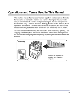 Page 13xi
Operations and Terms Used in This Manual
This machine makes effective use of memory to perform print operations efficiently. 
For example, as soon as the machine has scanned the original that you want to 
copy, it can immediately scan the next person’s original. You can also print from 
this machine, using a function other than the Copy function. In this machine, these 
operations take place in a complex way, so that not only copies, but also various 
kinds of prints may sometimes have to wait their...