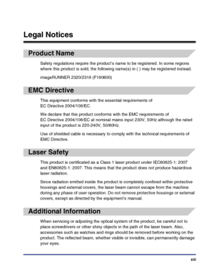 Page 15xiii
Legal Notices
Product Name
Safety regulations require the product’s name to be registered. In some regions 
where this product is sold, the following name(s) in ( ) may be registered instead.
imageRUNNER 2320/2318 (F190600)
EMC Directive
This equipment conforms with the essential requirements of 
EC Directive 2004/108/EC.
We declare that this product conforms with the EMC requirements of 
EC Directive 2004/108/EC at nominal mains input 230V, 50Hz although the rated 
input of the product is 220-240V,...