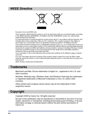 Page 18xvi
WEEE Directive
Trademarks
Macintosh and Mac OS are trademarks of Apple Inc., registered in the U.S. and 
other countries.
Windows, Windows logo, Windows Vista, and Windows Vista logo are trademarks 
or registered trademarks of Microsoft Corporation in the U.S. and/or other 
countries.
Other product and company names herein may be the trademarks of their 
respective owners.
Copyright
Copyright 2009 by Canon Inc. All rights reserved.
No part of this publication may be reproduced or transmitted in any...