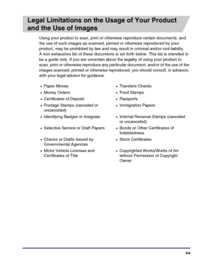 Page 21xix
Legal Limitations on the Usage of Your Product 
and the Use of Images
Using your product to scan, print or otherwise reproduce certain documents, and 
the use of such images as scanned, printed or otherwise reproduced by your 
product, may be prohibited by law and may result in criminal and/or civil liability.
A non-exhaustive list of these documents is set forth below. This list is intended to 
be a guide only. If you are uncertain about the legality of using your product to 
scan, print or...