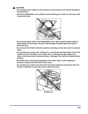 Page 25xxiii
CAUTION
•Do not place heavy objects on the machine, as they may tip over and fall resulting in 
personal injury.
•Close the feeder/platen cover gently to avoid catching your hands, as this may result 
in personal injury.
•Do not press down hard on the feeder/platen cover when using the platen glass to 
make copies of thick books. Doing so may damage the platen glass and result in 
personal injury.
•Do not touch the finisher while the machine is printing, as this may result in personal 
injury.
•Do...