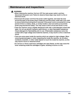 Page 27xxv
Maintenance and Inspections
WARNING
•When cleaning the machine, first turn OFF the main power switch, and then 
disconnect the power cord. Failure to observe these steps may result in a fire or 
electrical shock.
•Disconnect the power cord from the power outlet regularly, and clean the area 
around the base of the power plug’s metal pins and the power outlet with a dry cloth 
to ensure that all dust and grime is removed. If the power cord is connected for a long 
period of time in a damp, dusty, or...