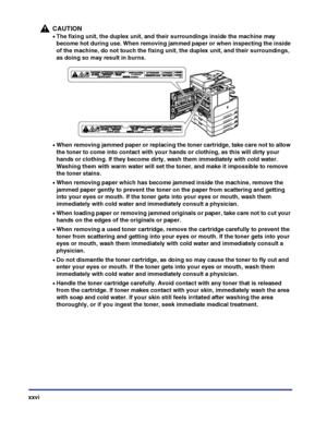 Page 28xxvi
CAUTION
•The fixing unit, the duplex unit, and their surroundings inside the machine may 
become hot during use. When removing jammed paper or when inspecting the inside 
of the machine, do not touch the fixing unit, the duplex unit, and their surroundings, 
as doing so may result in burns.
•When removing jammed paper or replacing the toner cartridge, take care not to allow 
the toner to come into contact with your hands or clothing, as this will dirty your 
hands or clothing. If they become dirty,...