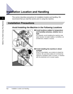 Page 32Installation Location and Handling1-2
Before You Start Using This Machine
1
Installation Location and Handling
This section describes precautions for installation location and handling. We 
recommend that you read this section prior to using this machine.
Installation Precautions
Avoid Installing the Machine in the Following Locations
■Avoid locations subject to temperature 
and humidity extremes, whether low or 
high.
For example, avoid installing the machine near 
water faucets, hot water heaters,...