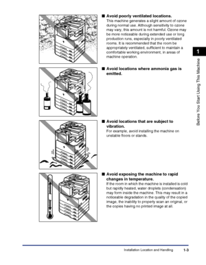 Page 33Installation Location and Handling1-3
Before You Start Using This Machine
1
■Avoid poorly ventilated locations.
This machine generates a slight amount of ozone 
during normal use. Although sensitivity to ozone 
may vary, this amount is not harmful. Ozone may 
be more noticeable during extended use or long 
production runs, especially in poorly ventilated 
rooms. It is recommended that the room be 
appropriately ventilated, sufficient to maintain a 
comfortable working environment, in areas of 
machine...