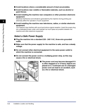 Page 34Installation Location and Handling1-4
Before You Start Using This Machine
1
Select a Safe Power Supply
■Avoid locations where a considerable amount of dust accumulates.
■Avoid locations near volatile or flammable materials, such as alcohol or 
paint thinner.
■Avoid installing the machine near computers or other precision electronic 
equipment.
Electrical interference and vibrations generated by the machine during printing can 
adversely affect the operation of such equipment.
■Avoid installing the...