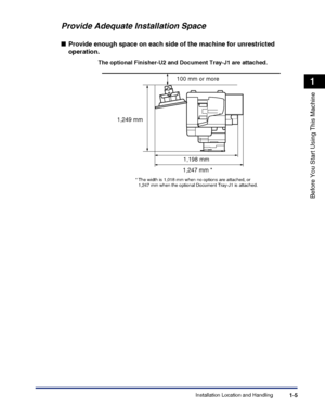 Page 35Installation Location and Handling1-5
Before You Start Using This Machine
1
Provide Adequate Installation Space
■Provide enough space on each side of the machine for unrestricted 
operation.
The optional Finisher-U2 and Document Tray-J1 are attached.
100 mm or more
1,198 mm
1,249 mm
1,247 mm *
* The width is 1,018 mm when no options are attached, or 1,247 mm when the optional Document Tray-J1 is attached.
 