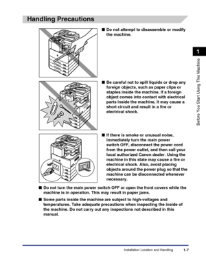 Page 37Installation Location and Handling1-7
Before You Start Using This Machine
1
Handling Precautions
■Do not attempt to disassemble or modify 
the machine.
■Be careful not to spill liquids or drop any 
foreign objects, such as paper clips or 
staples inside the machine. If a foreign 
object comes into contact with electrical 
parts inside the machine, it may cause a 
short circuit and result in a fire or 
electrical shock.
■If there is smoke or unusual noise, 
immediately turn the main power 
switch OFF,...