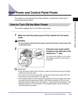 Page 45Main Power and Control Panel Power1-15
Before You Start Using This Machine
1
Main Power and Control Panel Power
The machine is provided with two power switches, a main power switch and a 
control panel power switch.
How to Turn ON the Main Power
This section explains how to turn ON the main power.
1Make sure that the power plug is firmly inserted into the power 
outlet.
WARNING
Do not connect or disconnect the power cord with wet hands, as this may result 
in electrical shock.
IMPORTANT
•If the main...