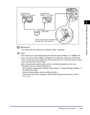 Page 51Setting Up the Connection1-21
Before You Start Using This Machine
1
IMPORTANT
You cannot use the machine as a repeater, bridge, or gateway.
NOTE
•The machine can automatically detect the Ethernet speed (10Base-T or 100Base-TX).
•If you are using a mixed 10Base-T/100Base-TX environment, devices on the network 
(hubs, routers, etc.) must support the mixed environment. For more information, consult 
your local authorized Canon dealer.
•After connecting the network cable, perform the following operations....