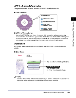 Page 53Before Using the machine as a printer1-23
Before You Start Using This Machine
1
UFR II LT User Software disc
The printer driver is installed from the UFR II LT User Software disc.
■Disc Contents:
■UFR II LT Printer Driver
Using the UFR II LT printer driver, the various data processing tasks conventionally 
executed within the printer are appropriately divided between the host PC and the printer 
to greatly reduce the overall printing time. The workload can be delegated to match the 
output data, thus...