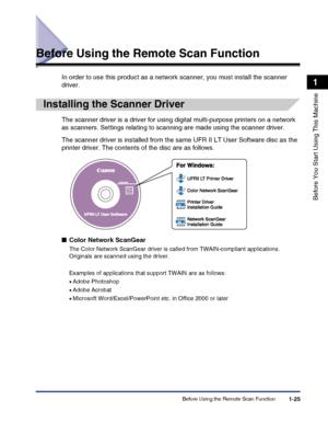 Page 55Before Using the Remote Scan Function1-25
Before You Start Using This Machine
1
Before Using the Remote Scan Function
In order to use this product as a network scanner, you must install the scanner 
driver.
Installing the Scanner Driver
The scanner driver is a driver for using digital multi-purpose printers on a network 
as scanners. Settings relating to scanning are made using the scanner driver.
The scanner driver is installed from the same UFR II LT User Software disc as the 
printer driver. The...