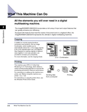 Page 60What This Machine Can Do2-2
Basic Operations
2
What This Machine Can Do
All the elements you will ever need in a digital 
multitasking machine.
Copying
In addition to normal copying functions, 
convenient new functions, such as Image Combination, which enables you to 
automatically reduce two- or four-page originals 
to fit on the selected paper size, and Different Size Originals for copying originals of different 
sizes together in one copy operation, are 
provided to increase your productivity.
For...