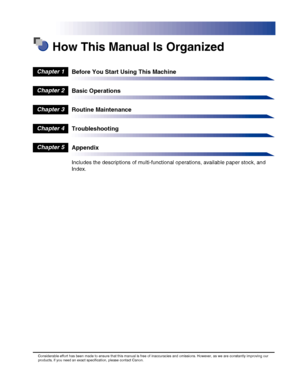 Page 7 How This Manual Is Organized
Before You Start Using This Machine
Basic Operations
Routine Maintenance
Troubleshooting
Appendix
Includes the descriptions of multi-functional operations, available paper stock, and 
Index.
Chapter 1
Chapter 2
Chapter 3
Chapter 4
Chapter 5
Considerable effort has been made to ensure that this manual is free of inaccuracies and omissions. However, as we are constantly improving our products, if you need an exact specification, please contact Canon.
 