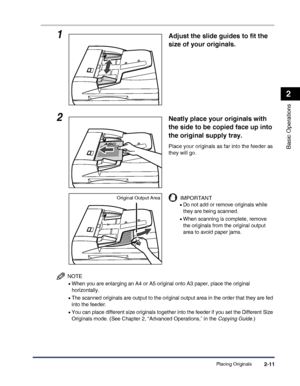 Page 69Placing Originals2-11
Basic Operations
2
NOTE
•When you are enlarging an A4 or A5 original onto A3 paper, place the original 
horizontally.
•The scanned originals are output to the original output area in the order that they are fed 
into the feeder.
•You can place different size originals together into the feeder if you set the Different Size 
Originals mode. (See Chapter 2, “Advanced Operations,” in the Copying Guide.)
1Adjust the slide guides to fit the 
size of your originals.
2Neatly place your...