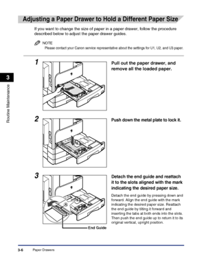 Page 88Paper Drawers3-6
Routine Maintenance
3
Adjusting a Paper Drawer to Hold a Different Paper Size
If you want to change the size of paper in a paper drawer, follow the procedure 
described below to adjust the paper drawer guides.
NOTE
Please contact your Canon service representative about the settings for U1, U2, and U3 paper.
1Pull out the paper drawer, and 
remove all the loaded paper.
2Push down the metal plate to lock it.
3Detach the end guide and reattach 
it to the slots aligned with the mark...