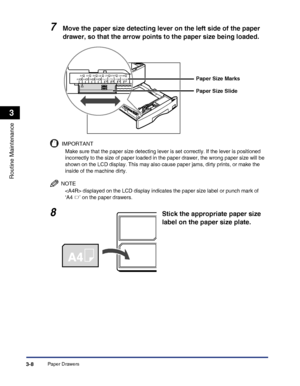 Page 90Paper Drawers3-8
Routine Maintenance
3
7Move the paper size detecting lever on the left side of the paper 
drawer, so that the arrow points to the paper size being loaded.
IMPORTANT
Make sure that the paper size detecting lever is set correctly. If the lever is positioned 
incorrectly to the size of paper loaded in the paper drawer, the wrong paper size will be 
shown on the LCD display. This may also cause paper jams, dirty prints, or make the 
inside of the machine dirty.
NOTE
 displayed on the LCD...