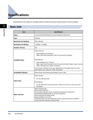 Page 34
Specifications1-2
1
Appendix

Specifications
Specifications are subject to change without notice for product improvement or future release.
Main Unit
ItemSpecification
NameCanon iR3245/iR3245N/iR3235/iR3235N/iR3225/iR3225N
TypeDesktop
Resolution for Reading600 x 600 dpi
Resolution for Writing1,200dpi x 1,200dpi
Number of Tones256
Available Paper
Paper Drawers:
Paper Weight: 64 to 90 g/m2
Paper Type: Plain, Recycled, Color, Pre-punched, Envelopes
Stack Bypass:
Paper Weight: 64 to 128 g/m2
Paper Type:...