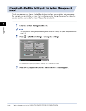 Page 56
System Management of the iR3245/iR3245N/iR3235/iR3235N/iR3225/iR3225N1-24
1
Appendix

Changing the Mail Box Settings in the System Management 
Mode
The System Manager can change the Mail Box Settings that have been restricted with a password. 
For example, you can initialize an inbox that is not being used, or change the name of an inbox. You 
can also reset the password of an inbox if the user has forgotten it.
1 Enter the System Management mode  .
For instructions on entering the System Management...