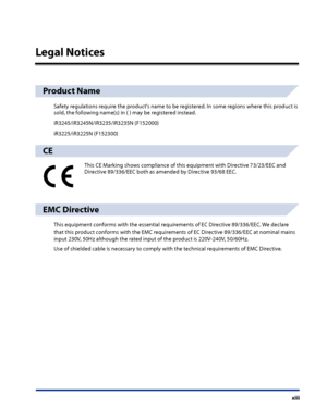 Page 15
xiii

Legal Notices
Product Name
Safety regulations require the product's name to be registered. In some regions where this product is sold, the following name(s) in ( ) may be registered instead.
iR3245/iR3245N/iR3235/iR3235N (F152000)
iR3225/iR3225N (F152300)
CE
This CE Marking shows compliance of this equipment with Directive 73/23/EEC and Directive 89/336/EEC both as amended by Directive 93/68 EEC.
EMC Directive
This equipment conforms with the essential requirements of EC Directive 89/336/EEC....